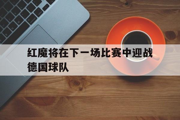 红魔将在下一场比赛中迎战德国球队