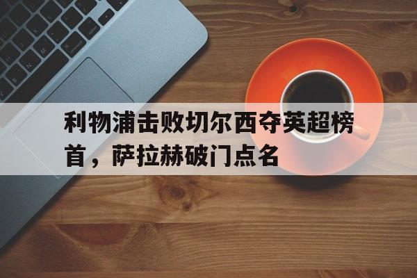 利物浦击败切尔西夺英超榜首,萨拉赫破门点名的简单介绍