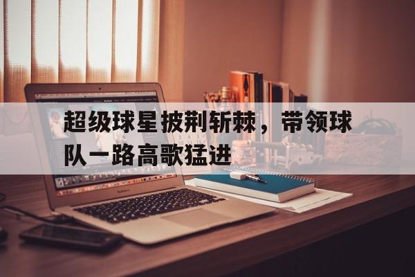 超级球星披荆斩棘，带领球队一路高歌猛进的简单介绍