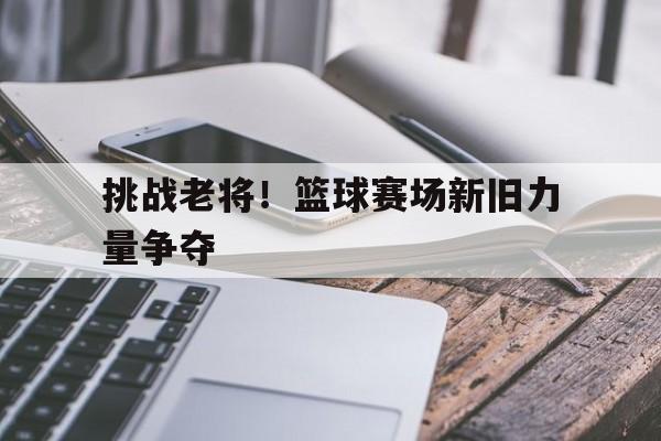 挑战老将！篮球赛场新旧力量争夺